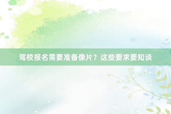 驾校报名需要准备像片？这些要求要知谈